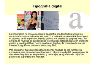 Tipografía digital La informática ha revolucionado la tipografía, modificándola según las necesidades de cada ilustración y uso. La informática se está aplicando en el proceso de la impresión, diseño gráfico y el diseño de páginas web. Por un lado, la multitud de aplicaciones informáticas relacionadas con el diseño gráfico y la editorial han hecho posible el diseño y la creación de nuevas fuentes tipográficas, de forma cómoda y fácil. Por otra parte, ha sido necesario rediseñar muchas de las fuentes ya existentes para su correcta aplicación en el proceso digital, para mejorar la visualización y lectura en pantalla, y hacer que se ajusten a la rejilla de píxeles de la pantalla del monitor.  