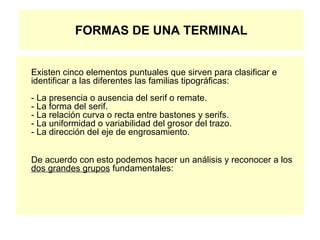 FORMAS DE UNA TERMINAL Existen cinco elementos puntuales que sirven para clasificar e identificar a las diferentes las familias tipográficas: - La presencia o ausencia del serif o remate. - La forma del serif. - La relación curva o recta entre bastones y serifs. - La uniformidad o variabilidad del grosor del trazo. - La dirección del eje de engrosamiento. De acuerdo con esto podemos hacer un análisis y reconocer a los  dos grandes grupos  fundamentales: 