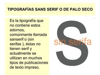 TIPOGRAFÍAS SANS SERIF O DE PALO SECO Es la tipografía que no contiene estos adornos, comúnmente llamada sanserif o (sin serifas ), éstas no tienen serif y actualmente se utilizan en muchos tipos de publicaciones de texto impreso.  