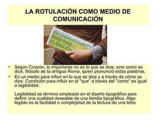 LA ROTULACIÓN COMO MEDIO DE COMUNICACIÓN Según Cicerón, lo importante no es lo que se dice, sino como se dice, filósofo de la antigua Roma, quien pronunció estas palabras.  Es un medio para influir en lo que se dice y a través de cómo se dice. Condición para influir en el "que" a través del "como" es igual a legibilidad. Legibilidad es término empleado en el diseño tipográfico para definir una cualidad deseable de una familia tipográfica. Algo legible es la facilidad o complejidad de la lectura de una letra.  