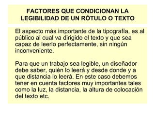 FACTORES QUE CONDICIONAN LA LEGIBILIDAD DE UN RÓTULO O TEXTO El aspecto más importante de la tipografía, es al público al cual va dirigido el texto y que sea capaz de leerlo perfectamente, sin ningún inconveniente. Para que un trabajo sea legible, un diseñador debe saber, quién lo leerá y desde donde y a que distancia lo leerá. En este caso debemos tener en cuenta factores muy importantes tales como la luz, la distancia, la altura de colocación del texto etc.  