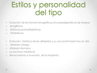 Estilos y personalidad
del tipo
• Evolución de las formas fonográficas (no paradigmático) de etapas:
o Jeroglíficas
o Silábicas-protoalfabéticas
o Alfabéticas
• Evolución histórica de los alfabetos y su uso social hasta hoy en día:
o Alfabeto Griego
o Alfabeto Romano
o La escritura mediaval
o Renacimiento e invensión de la imprenta
 