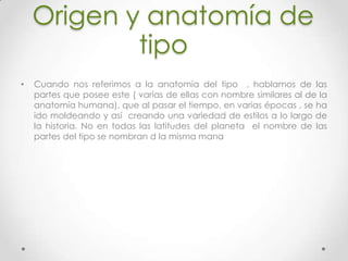 Origen y anatomía de
tipo
• Cuando nos referimos a la anatomía del tipo , hablamos de las
partes que posee este ( varias de ellas con nombre similares al de la
anatomía humana), que al pasar el tiempo, en varias épocas , se ha
ido moldeando y así creando una variedad de estilos a lo largo de
la historia. No en todas las latitudes del planeta el nombre de las
partes del tipo se nombran d la misma mana
 