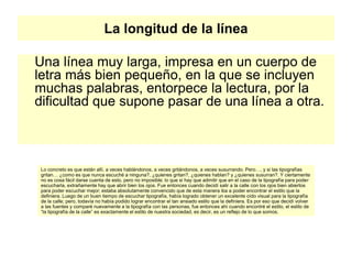 La longitud de la línea
Una línea muy larga, impresa en un cuerpo de
letra más bien pequeño, en la que se incluyen
muchas palabras, entorpece la lectura, por la
dificultad que supone pasar de una línea a otra.
Lo concreto es que están allí, a veces hablándonos, a veces gritándonos, a veces susurrando. Pero…, y si las tipografías
gritan… ¿como es que nunca escuché a ninguna?, ¿quienes gritan?, ¿quienes hablan? y ¿quienes susurran?. Y ciertamente
no es cosa fácil darse cuenta de esto, pero no imposible; lo que si hay que admitir que en el caso de la tipografía para poder
escucharla, extrañamente hay que abrir bien los ojos. Fue entonces cuando decidí salir a la calle con los ojos bien abiertos
para poder escuchar mejor; estaba absolutamente convencido que de esta manera iba a poder encontrar el estilo que la
definiera. Luego de un buen tiempo de escuchar tipografía, había logrado obtener un excelente oído visual para la tipografía
de la calle; pero, todavía no había podido lograr encontrar el tan ansiado estilo que la definiera. Es por eso que decidí volver
a las fuentes y comparé nuevamente a la tipografía con las personas, fue entonces ahí cuando encontré el estilo, el estilo de
“la tipografía de la calle” es exactamente el estilo de nuestra sociedad, es decir, es un reflejo de lo que somos.
 
