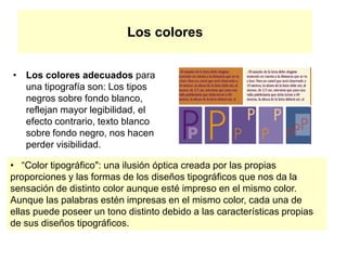 Los colores
• Los colores adecuados para
una tipografía son: Los tipos
negros sobre fondo blanco,
reflejan mayor legibilidad, el
efecto contrario, texto blanco
sobre fondo negro, nos hacen
perder visibilidad.
• “Color tipográfico": una ilusión óptica creada por las propias
proporciones y las formas de los diseños tipográficos que nos da la
sensación de distinto color aunque esté impreso en el mismo color.
Aunque las palabras estén impresas en el mismo color, cada una de
ellas puede poseer un tono distinto debido a las características propias
de sus diseños tipográficos.
 