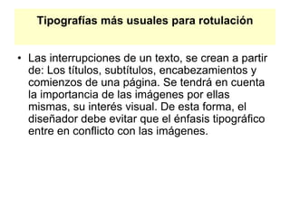 Tipografías más usuales para rotulación
• Las interrupciones de un texto, se crean a partir
de: Los títulos, subtítulos, encabezamientos y
comienzos de una página. Se tendrá en cuenta
la importancia de las imágenes por ellas
mismas, su interés visual. De esta forma, el
diseñador debe evitar que el énfasis tipográfico
entre en conflicto con las imágenes.
 