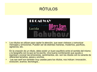 RÓTULOS
• Los rótulos se utilizan para captar la atención, que sean vistosos y comunicar
mensajes y emociones. Pueden ser de distintas maneras, modernos, pacíficos,
agresivos, etc.
En la creación de un rótulo, debe existir un buen equilibrio entre el sentido del mismo
y la tipografía con la que se ha escrito. Una buena combinación que ayuda a
expresar y evocar las emociones, sentimientos, etc. son los rótulos con la variante de
diferentes tamaños, pesos y anchos.
• Las san serif son también muy usadas para los rótulos, nos indican: innovación,
evolución, avance, tecnología...
 