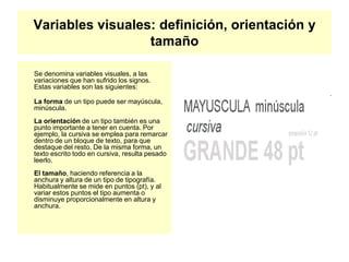 Variables visuales: definición, orientación y
tamaño
Se denomina variables visuales, a las
variaciones que han sufrido los signos.
Estas variables son las siguientes:
La forma de un tipo puede ser mayúscula,
minúscula.
La orientación de un tipo también es una
punto importante a tener en cuenta. Por
ejemplo, la cursiva se emplea para remarcar
dentro de un bloque de texto, para que
destaque del resto. De la misma forma, un
texto escrito todo en cursiva, resulta pesado
leerlo.
El tamaño, haciendo referencia a la
anchura y altura de un tipo de tipografía.
Habitualmente se mide en puntos (pt), y al
variar estos puntos el tipo aumenta o
disminuye proporcionalmente en altura y
anchura.
 