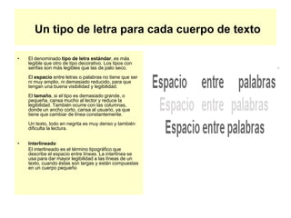 Un tipo de letra para cada cuerpo de texto
• El denominado tipo de letra estándar, es más
legible que otro de tipo decorativo. Los tipos con
serifas son más legibles que las de palo seco.
El espacio entre letras o palabras no tiene que ser
ni muy amplio, ni demasiado reducido, para que
tengan una buena visibilidad y legibilidad.
El tamaño, si el tipo es demasiado grande, o
pequeña, cansa mucho al lector y reduce la
legibilidad. También ocurre con las columnas,
donde un ancho corto, cansa al usuario, ya que
tiene que cambiar de línea constantemente.
Un texto, todo en negrita es muy denso y también
dificulta la lectura.
• Interlineado
El interlineado es el término tipográfico que
describe el espacio entre líneas. La interlínea se
usa para dar mayor legibilidad a las líneas de un
texto, cuando éstas son largas y están compuestas
en un cuerpo pequeño
 