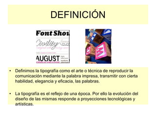 DEFINICIÓN
• Definimos la tipografía como el arte o técnica de reproducir la
comunicación mediante la palabra impresa, transmitir con cierta
habilidad, elegancia y eficacia, las palabras.
• La tipografía es el reflejo de una época. Por ello la evolución del
diseño de las mismas responde a proyecciones tecnológicas y
artísticas.
 