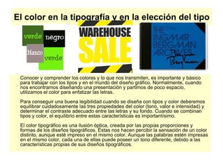 El color en la tipografía y en la elección del tipo
Conocer y comprender los colores y lo que nos transmiten, es importante y básico
para trabajar con los tipos y en el mundo del diseño gráfico. Normalmente, cuando
nos encontramos diseñando una presentación y partimos de poco espacio,
utilizamos el color para enfatizar las letras.
Para conseguir una buena legibilidad cuando se diseña con tipos y color deberemos
equilibrar cuidadosamente las tres propiedades del color (tono, valor e intensidad) y
determinar el contraste adecuado entre las letras y su fondo. Cuando se combinan
tipos y color, el equilibrio entre estas características es importantísimo.
El color tipográfico es una ilusión óptica, creada por las propias proporciones y
formas de los diseños tipográficos. Éstas nos hacen percibir la sensación de un color
distinto, aunque esté impreso en el mismo color. Aunque las palabras estén impresas
en el mismo color, cada una de ellas puede poseer un tono diferente, debido a las
características propias de sus diseños tipográficos.
 