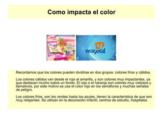 Como impacta el color
Recordamos que los colores pueden dividirse en dos grupos: colores fríos y cálidos.
Los colores cálidos van desde el rojo al amarillo, y son colores muy impactantes, ya
que destacan mucho sobre un fondo. El rojo o el naranja son colores muy vistosos y
llamativos, por este motivo se usa el color rojo en los semáforos y muchas señales
de peligro.
Los colores fríos, son los verdes hasta los azules, tienen la característica de que son
muy relajantes. Se utilizan en la decoración infantil, centros de estudio, hospitales.
 