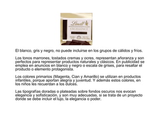 El blanco, gris y negro, no puede incluirse en los grupos de cálidos y fríos.
Los tonos marrones, tostados cremas y ocres, representan añoranza y son
perfectos para representar productos naturales y clásicos. En publicidad se
emplea en anuncios en blanco y negro o escala de grises, para resaltar el
producto o elemento protagonista.
Los colores primarios (Magenta, Cian y Amarillo) se utilizan en productos
infantiles, porque aportan alegría y juventud. Y además estos colores, en
los niños les recuerdan a los dulces.
Las tipografías doradas o plateadas sobre fondos oscuros nos evocan
elegancia y sofisticación, y son muy adecuadas, si se trata de un proyecto
donde se debe incluir el lujo, la elegancia o poder.
 