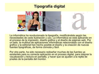 Tipografía digital
La informática ha revolucionado la tipografía, modificándola según las
necesidades de cada ilustración y uso. La informática se está aplicando en
el proceso de la impresión, diseño gráfico y el diseño de páginas web. Por
un lado, la multitud de aplicaciones informáticas relacionadas con el diseño
gráfico y la editorial han hecho posible el diseño y la creación de nuevas
fuentes tipográficas, de forma cómoda y fácil.
Por otra parte, ha sido necesario rediseñar muchas de las fuentes ya
existentes para su correcta aplicación en el proceso digital, para mejorar la
visualización y lectura en pantalla, y hacer que se ajusten a la rejilla de
píxeles de la pantalla del monitor.
 