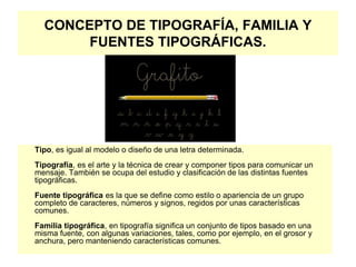 CONCEPTO DE TIPOGRAFÍA, FAMILIA Y
FUENTES TIPOGRÁFICAS.
Tipo, es igual al modelo o diseño de una letra determinada.
Tipografía, es el arte y la técnica de crear y componer tipos para comunicar un
mensaje. También se ocupa del estudio y clasificación de las distintas fuentes
tipográficas.
Fuente tipográfica es la que se define como estilo o apariencia de un grupo
completo de caracteres, números y signos, regidos por unas características
comunes.
Familia tipográfica, en tipografía significa un conjunto de tipos basado en una
misma fuente, con algunas variaciones, tales, como por ejemplo, en el grosor y
anchura, pero manteniendo características comunes.
 