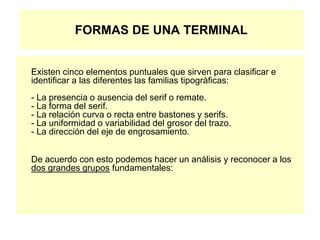 FORMAS DE UNA TERMINAL
Existen cinco elementos puntuales que sirven para clasificar e
identificar a las diferentes las familias tipográficas:
- La presencia o ausencia del serif o remate.
- La forma del serif.
- La relación curva o recta entre bastones y serifs.
- La uniformidad o variabilidad del grosor del trazo.
- La dirección del eje de engrosamiento.
De acuerdo con esto podemos hacer un análisis y reconocer a los
dos grandes grupos fundamentales:
 