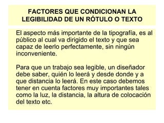 FACTORES QUE CONDICIONAN LA
LEGIBILIDAD DE UN RÓTULO O TEXTO
El aspecto más importante de la tipografía, es al
público al cual va dirigido el texto y que sea
capaz de leerlo perfectamente, sin ningún
inconveniente.
Para que un trabajo sea legible, un diseñador
debe saber, quién lo leerá y desde donde y a
que distancia lo leerá. En este caso debemos
tener en cuenta factores muy importantes tales
como la luz, la distancia, la altura de colocación
del texto etc.
 