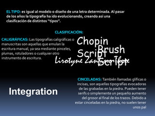 es igual al modelo o diseño de una letra determinada. Al pasar 
de los años la tipografía ha ido evolucionando, creando así una 
clasificación de distintos ‘‘tipos’’. 
Las tipografías caligráficas o 
manuscritas son aquellas que emulan la 
escritura manual, ya sea mediante pinceles, 
plumas, rotuladores o cualquier otro 
instrumento de escritura. 
Chopin 
Script 
Brush 
Script 
Lirotyne Zanfino Three 
Integration 
También llamadas glíficas o 
incisas, son aquellas tipografías evocadoras 
de las grabadas en la piedra. Pueden tener 
serifs o simplemente un pequeño aumento 
del grosor al final de los trazos. Debido a 
estar cinceladas en la piedra, no suelen tener 
unos pal 
 