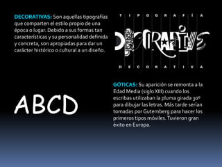 Son aquellas tipografías 
que comparten el estilo propio de una 
época o lugar. Debido a sus formas tan 
características y su personalidad definida 
y concreta, son apropiadas para dar un 
carácter histórico o cultural a un diseño. 
Su aparición se remonta a la 
Edad Media (siglo XIII) cuando los 
escribas utilizaban la pluma girada 30º 
para dibujar las letras. Más tarde serían 
tomadas por Gutemberg para hacer los 
primeros tipos móviles. Tuvieron gran 
éxito en Europa. 
ABCD 
 