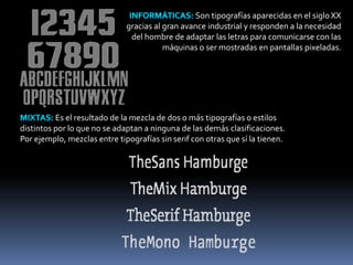 Son tipografías aparecidas en el siglo XX 
gracias al gran avance industrial y responden a la necesidad 
del hombre de adaptar las letras para comunicarse con las 
máquinas o ser mostradas en pantallas pixeladas. 
Es el resultado de la mezcla de dos o más tipografías o estilos 
distintos por lo que no se adaptan a ninguna de las demás clasificaciones. 
Por ejemplo, mezclas entre tipografías sin serif con otras que sí la tienen. 
 