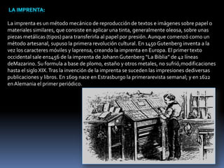 La imprenta es un método mecánico de reproducción de textos e imágenes sobre papel o 
materiales similares, que consiste en aplicar una tinta, generalmente oleosa, sobre unas 
piezas metálicas (tipos) para transferirla al papel por presión. Aunque comenzó como un 
método artesanal, supuso la primera revolución cultural. En 1450 Gutenberg inventa a la 
vez los caracteres móviles y laprensa, creando la imprenta en Europa. El primer texto 
occidental sale en1456 de la imprenta de Johann Gutenberg “La Biblia” de 42 líneas 
deMazarino. Su formula a base de plomo, estaño y otros metales, no sufrió,modificaciones 
hasta el siglo XIX. Tras la invención de la imprenta se suceden las impresiones dediversas 
publicaciones y libros. En 1609 nace en Estrasburgo la primerarevista semanal; y en 1622 
en Alemania el primer periódico. 
 