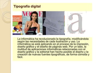 Tipografía digital	La informática ha revolucionado la tipografía, modificándola según las necesidades de cada ilustración y uso. La informática se está aplicando en el proceso de la impresión, diseño gráfico y el diseño de páginas web. Por un lado, la multitud de aplicaciones informáticas relacionadas con el diseño gráfico y la editorial han hecho posible el diseño y la creación de nuevas fuentes tipográficas, de forma cómoda y fácil.