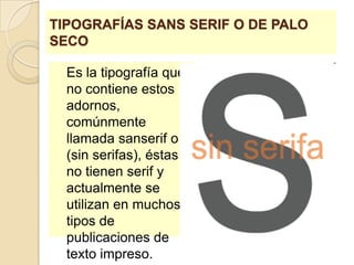 TIPOGRAFÍAS SANS SERIF O DE PALO SECOEs la tipografía que no contiene estos adornos, comúnmente llamada sanserif o (sin serifas), éstas no tienen serif y actualmente se utilizan en muchos tipos de publicaciones de texto impreso. 
