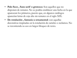 Palo Seco , Sans serif o grotesca: Son aquellos que no disponen de remates. No se podría establecer una fecha en la que aparezcan los primeros, puesto que, en algunos catálogos aparecían letras de caja alta sin remates en el siglo XIX. De rotulación , fantasía u ornamental: son aquellas decorativas inspiradas en la rotulación de carteles o reclamos. No se recomienda su uso en largos bloques de texto. 