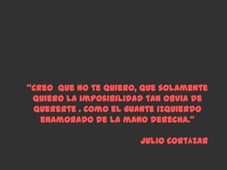 “Creo que no te quiero, que solamente
 quiero la imposibilidad tan obvia de
 quererte . Como el guante izquierdo
   enamorado de la mano derecha.”

                       Julio Cortázar
 