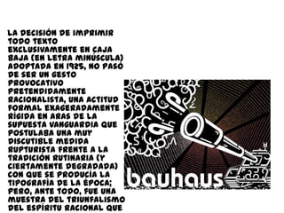 La decisión de imprimir
todo texto
exclusivamente en caja
baja (en letra minúscula)
adoptada en 1925, no pasó
de ser un gesto
provocativo
pretendidamente
racionalista, una actitud
formal exageradamente
rígida en aras de la
supuesta vanguardia que
postulaba una muy
discutible medida
rupturista frente a la
tradición rutinaria (y
ciertamente degradada)
con que se producía la
tipografía de la época;
pero, ante todo, fue una
muestra del triunfalismo
del espíritu racional que
 