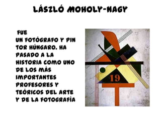 László Moholy-Nagy

 fue
un fotógrafo y pin
tor húngaro. Ha
pasado a la
historia como uno
de los más
importantes
profesores y
teóricos del arte
y de la fotografía
 