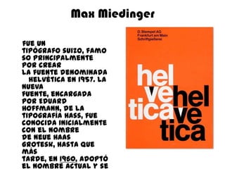 Max Miedinger

fue un
tipógrafo suizo, famo
so principalmente
por crear
la fuente denominada
  Helvética en 1957. La
nueva
fuente, encargada
por Eduard
Hoffmann, de la
tipografía Hass, fue
conocida inicialmente
con el nombre
de Neue Haas
Grotesk, hasta que
más
tarde, en 1960, adoptó
el nombre actual y se
 