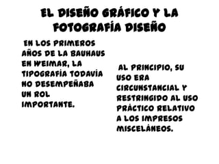 El Diseño Gráfico y la
      fotografía diseño
 En los primeros
años de la Bauhaus
en Weimar, la        Al principio, su
tipografía todavía   uso era
no desempeñaba       circunstancial y
un rol               restringido al uso
importante.          práctico relativo
                     a los impresos
                     misceláneos.
 