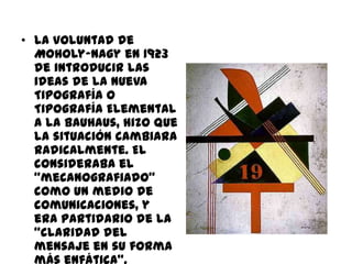 • La voluntad de
  Moholy-Nagy en 1923
  de introducir las
  ideas de la Nueva
  Tipografía o
  Tipografía Elemental
  a la Bauhaus, hizo que
  la situación cambiara
  radicalmente. El
  consideraba el
  “mecanografiado”
  como un medio de
  comunicaciones, y
  era partidario de la
  “claridad del
  mensaje en su forma
 