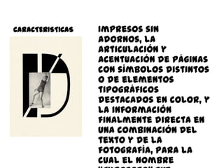 CARACTERISTICAS   Impresos sin
                  adornos, la
                  articulación y
                  acentuación de páginas
                  con símbolos distintos
                  o de elementos
                  tipográficos
                  destacados en color, y
                  la información
                  finalmente directa en
                  una combinación del
                  texto y de la
                  fotografía, para la
                  cual el nombre
 