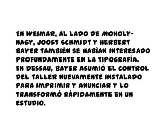 En Weimar, al lado de Moholy-
Nagy, Joost Schmidt y Herbert
Bayer también se habían interesado
profundamente en la tipografía.
En Dessau, Bayer asumió el control
del taller nuevamente instalado
para imprimir y anunciar y lo
transformó rápidamente en un
estudio.
 