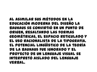 Al asimilar sus métodos en la
educación moderna del diseño la
Bauhaus se convirtió en un punto de
origen, resaltando las formas
geométricas, el espacio reticulado y
el uso racionalista de la tipografía.
El potencial lingüístico de la teoría
de la Bauhaus fue ignorado y el
proyecto de un lenguaje visual se
interpretó aislado del lenguaje
verbal.
 