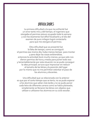 Dificultades
La primera diﬁcultad a la que me enfrenté fué
un error tanto mío y del tiempo, el ingeniero que
otorgaba el permiso estuvo ocupado toda la semana
y con los éxamenes fué diﬁcil localizarlo y el día del
examen de puro milagro logré contactarlo
para que me otorgara el permiso.
Otra diﬁcultad que se presentó fué
la falta de tiempo, como se consiguió
el permiso ese mismo día, hubo menos tiempo para montar
y para dejar las cosas exibiendose,
entonces la actividad duró mucho menos, ya que solo nos
dieron permiso de hora y media para poner todo eso
y lamentablemente por esta situación no se pudo conseguir
la idea principal, se tuvo que improvisar en reducir
el tamaño de las letras y la posición del lugar
por lo mismo que no me permitían estorbar el paso de
los alumnos y docentes.
Una diﬁcultad que va relacionada con la anterior
es que por el corto tiempo que se tenía, no se pudo esperar
a los alumnos que salían más tarde y no se pudo poner
cada letra de diferente carrera como se había planeado,
simplemente se llenaron las letras con objetos que
utilizan o utilizaron los alumnos en su ciclo escolar.
 