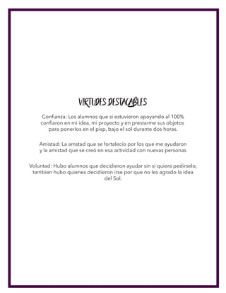 Virtudes Destacables
Conﬁanza: Los alumnos que si estuvieron apoyando al 100%
conﬁaron en mi idea, mi proyecto y en prestarme sus objetos
para ponerlos en el pisp, bajo el sol durante dos horas.
Amistad: La amstad que se fortalecío por los que me ayudaron
y la amistad que se creó en esa actividad con nuevas personas
Voluntad: Hubo alumnos que decidieron ayudar sin si quiera pedirselo,
tambien hubo quienes decidieron irse por que no les agrado la idea
del Sol.
 