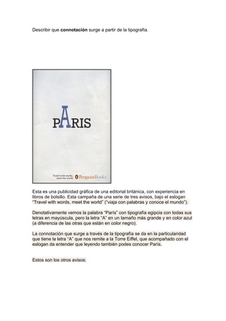 Describir que connotación surge a partir de la tipografía.




Esta es una publicidad gráfica de una editorial británica, con experiencia en
libros de bolsillo. Esta campaña de una serie de tres avisos, bajo el eslogan
“Travel with words, meet the world” (“viaja con palabras y conoce el mundo”).

Denotativamente vemos la palabra “París” con tipografía egipcia con todas sus
letras en mayúscula, pero la letra “A” en un tamaño más grande y en color azul
(a diferencia de las otras que están en color negro).

La connotación que surge a través de la tipografía se da en la particularidad
que tiene la letra “A” que nos remite a la Torre Eiffel, que acompañado con el
eslogan da entender que leyendo también podes conocer París.


Estos son los otros avisos:
 