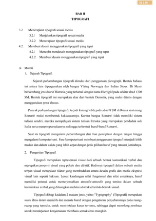 35 | SR
BAB II
TIPOGRAFI
3.2 Menerapkan tipografi sesuai media
3.2.1 Menjelaskan tipografi sesuai media
3.2.2 Menerapkan tipografi sesuai media
4.2. Membuat desain menggunakan tipografi yang tepat
4.2.1 Mencoba mendesain menggunakan tipografi yang tepat
4.2.2 Membuat desain menggunakan tipografi yang tepat
A. Materi
1. Sejarah Tipografi
Sejarah perkembangan tipografi dimulai dari penggunaan pictograph. Bentuk bahasa
ini antara lain dipergunakan oleh bangsa Viking Norwegia dan Indian Sioux. Di Mesir
berkembang jenis huruf Hieratia, yang terkenal dengan nama Hieroglif pada sekitar abad 1300
SM. Bentuk tipografi ini merupakan akar dari bentuk Demotia, yang mulai ditulis dengan
menggunakan pena khusus.
Puncak perkembangan tipografi, terjadi kurang lebih pada abad 8 SM di Roma saat orang
Romawi mulai membentuk kekuasaannya. Karena bangsa Romawi tidak memiliki sistem
tulisan sendiri, mereka mempelajari sistem tulisan Etruska yang merupakan penduduk asli
Italia serta menyempurnakannya sehingga terbentuk huruf-huruf Romawi.
Saat ini tipografi mengalami perkembangan dari fase penciptaan dengan tangan hingga
mengalami komputerisasi. Fase komputerisasi membuat penggunaan tipografi menjadi lebih
mudah dan dalam waktu yang lebih cepat dengan jenis pilihan huruf yang ratusan jumlahnya.
2. Pengertian Tipografi
Tipografi merupakan representasi visual dari sebuah bentuk komunikasi verbal dan
merupakan properti visual yang pokok dan efektif. Hadirnya tipografi dalam sebuah media
terpan visual merupakan faktor yang membedakan antara desain grafis dan media ekspresi
visual lain seperti lukisan. Lewat kandungan nilai fungsional dan nilai estetiknya, huruf
memiliki potensi untuk menterjemahkan atmosfir-atmosfir yang tersirat dalam sebuah
komunikasi verbal yang dituangkan melalui abstraksi bentuk-bentuk visual.
Tipografi dibagi kedalam 2 macam jenis, yaitu: "Typography" (Tipografi) merupakan
suatu ilmu dalam memilih dan menata huruf dengan pengaturan penyebarannya pada ruang-
ruang yang tersedia, untuk menciptakan kesan tertentu, sehingga dapat menolong pembaca
untuk mendapatkan kenyamanan membaca semaksimal mungkin.
 