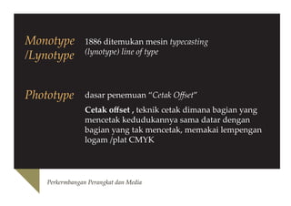 Monotype
/Lynotype

1886 ditemukan mesin typecasting
(lynotype) line of type

Phototype

dasar penemuan “Cetak Offset”
Cetak offset , teknik cetak dimana bagian yang
mencetak kedudukannya sama datar dengan
bagian yang tak mencetak, memakai lempengan
logam /plat CMYK

Perkermbangan Perangkat dan Media

 