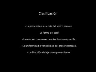 Clasificación - La presencia o ausencia del serif o remate. - La forma del serif. - La relación curva o recta entre bastones y serifs. - La uniformidad o variabilidad del grosor del trazo. - La dirección del eje de engrosamiento. 