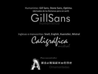 Humanistas:  Gill Sans, Stone Sans, Optima.  (derivados de las Romanas pero sin serif) Inglesas o manuscritas:  Snell, English, Kuenstler, Mistral Ornamentadas  