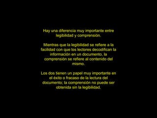 Hay una diferencia muy importante entre legibilidad y comprensión. Mientras que la legibilidad se refiere a la facilidad con que los lectores decodifican la información en un documento, la comprensión se refiere al contenido del mismo. Los dos tienen un papel muy importante en el éxito o fracaso de la lectura del documento; la comprensión no puede ser obtenida sin la legibilidad. 