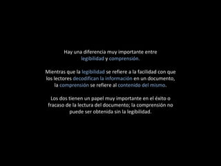 Hay una diferencia muy importante entre legibilidad  y  comprensión. Mientras que la  legibilidad  se refiere a la facilidad con que los lectores  decodifican la información  en un documento, la  comprensión  se refiere al  contenido del mismo . Los dos tienen un papel muy importante en el éxito o fracaso de la lectura del documento; la comprensión no puede ser obtenida sin la legibilidad. 