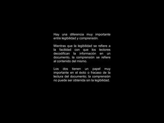 Hay una diferencia muy importante entre legibilidad y comprensión. Mientras que la legibilidad se refiere a la facilidad con que los lectores decodifican la información en un documento, la comprensión se refiere al contenido del mismo. Los dos tienen un papel muy importante en el éxito o fracaso de la lectura del documento; la comprensión no puede ser obtenida sin la legibilidad. 