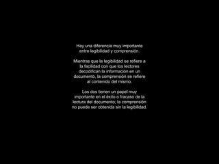 Hay una diferencia muy importante entre legibilidad y comprensión. Mientras que la legibilidad se refiere a la facilidad con que los lectores decodifican la información en un documento, la comprensión se refiere al contenido del mismo. Los dos tienen un papel muy importante en el éxito o fracaso de la lectura del documento; la comprensión no puede ser obtenida sin la legibilidad. 