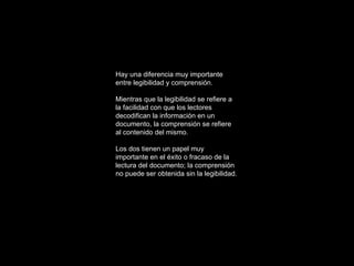 Hay una diferencia muy importante entre legibilidad y comprensión. Mientras que la legibilidad se refiere a la facilidad con que los lectores decodifican la información en un documento, la comprensión se refiere al contenido del mismo. Los dos tienen un papel muy importante en el éxito o fracaso de la lectura del documento; la comprensión no puede ser obtenida sin la legibilidad. 
