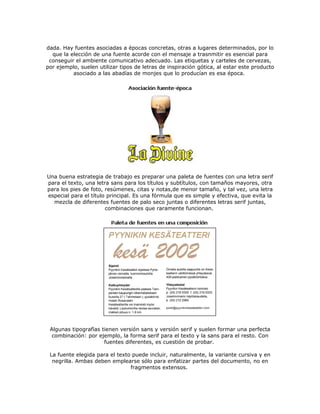 dada. Hay fuentes asociadas a épocas concretas, otras a lugares determinados, por lo
  que la elección de una fuente acorde con el mensaje a trasnmitir es esencial para
 conseguir el ambiente comunicativo adecuado. Las etiquetas y carteles de cervezas,
por ejemplo, suelen utilizar tipos de letras de inspiración gótica, al estar este producto
          asociado a las abadías de monjes que lo producían es esa época.




Una buena estrategia de trabajo es preparar una paleta de fuentes con una letra serif
para el texto, una letra sans para los títulos y subtítulos, con tamaños mayores, otra
para los pies de foto, resúmenes, citas y notas,de menor tamaño, y tal vez, una letra
especial para el título principal. Es una fórmula que es simple y efectiva, que evita la
  mezcla de diferentes fuentes de palo seco juntas o diferentes letras serif juntas,
                       combinaciones que raramente funcionan.




 Algunas tipografías tienen versión sans y versión serif y suelen formar una perfecta
  combinación: por ejemplo, la forma serif para el texto y la sans para el resto. Con
                      fuentes diferentes, es cuestión de probar.

 La fuente elegida para el texto puede incluir, naturalmente, la variante cursiva y en
  negrilla. Ambas deben emplearse sólo para enfatizar partes del documento, no en
                                fragmentos extensos.
 